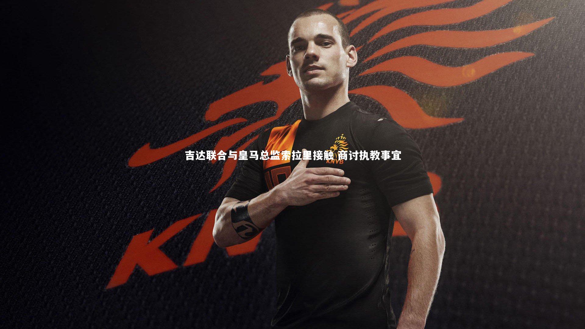 吉达联合与皇马总监索拉里接触 商讨执教事宜