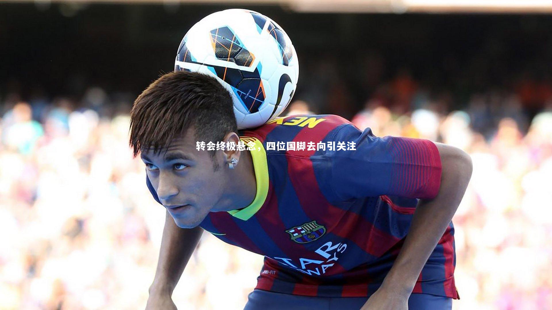 九游体育_转会终极悬念，四位国脚去向引关注